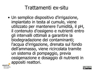 Trattamenti ex-situ Un semplice dispositivo d'irrigazione, impiantato in testa al cumulo, viene utilizzato per mantenere l'umidità, il pH, il contenuto d'ossigeno e nutrienti entro gli intervalli ottimali a garantire la biodegradazione dei contaminanti; l'acqua d'irrigazione, drenata sul fondo dell'ammasso, viene ricircolata tramite un sistema di pompaggio, previa ossigenazione e dosaggio di nutrienti in appositi reattori.  