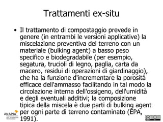 Trattamenti ex-situ Il trattamento di compostaggio prevede in genere (in entrambi le versioni applicative) la miscelazione preventiva del terreno con un materiale (bulking agent) a basso peso specifico e biodegradabile (per esempio, segatura, trucioli di legno, paglia, carta da macero, residui di operazioni di giardinaggio), che ha la funzione d'incrementare la porosità efficace dell'ammasso facilitando in tal modo la circolazione interna dell'ossigeno, dell'umidità e degli eventuali additivi; la composizione tipica della miscela è due parti di bulking agent per ogni parte di terreno contaminato (EPA, 1991). 