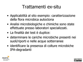 Trattamenti ex-situ Applicabilità al sito esempio: caratterizzazione della flora microbica autoctona Analisi microbiologiche e chimiche sono state effettuate presso laboratori specializzati.  La finalità dei test è duplice:  determinare le cariche microbiche presenti nei suoli/riporti e nelle acque sotterranee identificare la presenza di colture microbiche IPA-degradanti 