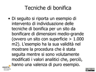 Tecniche di bonifica Di seguito si riporta un esempio di intervento di individuazione delle tecniche di bonifica per un sito da bonificare di dimensioni medio-grande (ovvero un sito con superficie > 1.000 m2). L'esempio ha la sua validità nel mostrare la procedura che è stata seguita mentre si sono volutamente modificati i valori analitici che, perciò, hanno una valenza di puro esempio. 