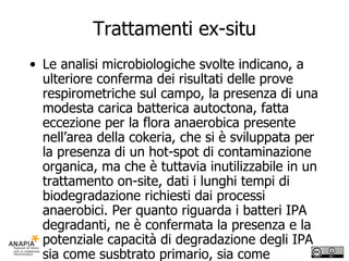 Trattamenti ex-situ Le analisi microbiologiche svolte indicano, a ulteriore conferma dei risultati delle prove respirometriche sul campo, la presenza di una modesta carica batterica autoctona, fatta eccezione per la flora anaerobica presente nell’area della cokeria, che si è sviluppata per la presenza di un hot-spot di contaminazione organica, ma che è tuttavia inutilizzabile in un trattamento on-site, dati i lunghi tempi di biodegradazione richiesti dai processi anaerobici. Per quanto riguarda i batteri IPA degradanti, ne è confermata la presenza e la potenziale capacità di degradazione degli IPA sia come susbtrato primario, sia come substrato secondario in presenza di un altro substrato organico (cometabolismo).  