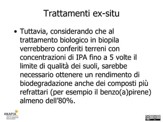 Trattamenti ex-situ Tuttavia, considerando che al trattamento biologico in biopila verrebbero conferiti terreni con concentrazioni di IPA fino a 5 volte il limite di qualità dei suoli, sarebbe necessario ottenere un rendimento di biodegradazione anche dei composti più refrattari (per esempio il benzo(a)pirene) almeno dell’80%.  