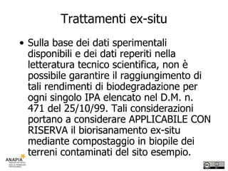Trattamenti ex-situ Sulla base dei dati sperimentali disponibili e dei dati reperiti nella letteratura tecnico scientifica, non è possibile garantire il raggiungimento di tali rendimenti di biodegradazione per ogni singolo IPA elencato nel D.M. n. 471 del 25/10/99. Tali considerazioni portano a considerare APPLICABILE CON RISERVA il biorisanamento ex-situ mediante compostaggio in biopile dei terreni contaminati del sito esempio. 