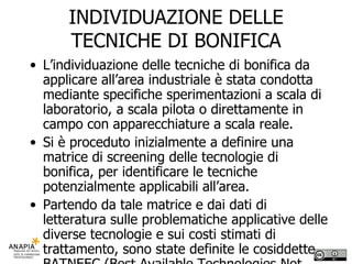 INDIVIDUAZIONE DELLE TECNICHE DI BONIFICA L’individuazione delle tecniche di bonifica da applicare all’area industriale è stata condotta mediante specifiche sperimentazioni a scala di laboratorio, a scala pilota o direttamente in campo con apparecchiature a scala reale. Si è proceduto inizialmente a definire una matrice di screening delle tecnologie di bonifica, per identificare le tecniche potenzialmente applicabili all’area. Partendo da tale matrice e dai dati di letteratura sulle problematiche applicative delle diverse tecnologie e sui costi stimati di trattamento, sono state definite le cosiddette BATNEEC (Best Available Technologies Not Entailing Excessive Costs), cioè le migliori tecnologie disponibili a costi sostenibili.  