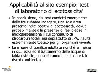 Applicabilità al sito esempio: test di laboratorio di ecotossicita’ In conclusione, dai test condotti emerge che delle tre subaree indagate, una sola area presenta indici positivi di ecotossicità, dovuti probabilmente alla presenza di fasi oleose in microsospensione il cui contenuto di idrocarburi totali, ma soprattutto di IPA, risulta estremamente tossico per gli organismi viventi.  Le misure di bonifica adottate nonché la messa in sicurezza ed il trattamento delle acque di falda estratte, consentiranno di eliminare tale rischio ambientale. 