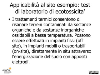 Applicabilità al sito esempio: test di laboratorio di ecotossicita’ I trattamenti termici consentono di risanare terreni contaminati da sostanze organiche e da sostanze inorganiche ossidabili a bassa temperatura. Possono essere effettuati in impianti fissi (off site), in impianti mobili o trasportabili (on-site), direttamente in situ attraverso l'energizzazione del suolo con appositi elettrodi. 