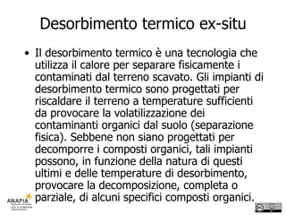 Desorbimento termico ex-situ Il desorbimento termico è una tecnologia che utilizza il calore per separare fisicamente i contaminati dal terreno scavato. Gli impianti di desorbimento termico sono progettati per riscaldare il terreno a temperature sufficienti da provocare la volatilizzazione dei contaminanti organici dal suolo (separazione fisica). Sebbene non siano progettati per decomporre i composti organici, tali impianti possono, in funzione della natura di questi ultimi e delle temperature di desorbimento, provocare la decomposizione, completa o parziale, di alcuni specifici composti organici. 