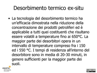 Desorbimento termico ex-situ La tecnologia del desorbimento termico ha un’efficacia dimostrata nella riduzione della concentrazione dei prodotti petroliferi ed è applicabile a tutti quei costituenti che risultano essere volatili a temperature fino ai 650°C. La maggior parte dei desorbitori opera in un intervallo di temperature compreso fra i 150 ed i 550 °C. I tempi di residenza all’interno del desorbitore sono in media di 20-30 minuti, in genere sufficienti per la maggior parte dei suoli. 