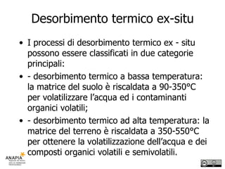 Desorbimento termico ex-situ I processi di desorbimento termico ex - situ possono essere classificati in due categorie principali: - desorbimento termico a bassa temperatura: la matrice del suolo è riscaldata a 90-350°C per volatilizzare l’acqua ed i contaminanti organici volatili; - desorbimento termico ad alta temperatura: la matrice del terreno è riscaldata a 350-550°C per ottenere la volatilizzazione dell’acqua e dei composti organici volatili e semivolatili. 