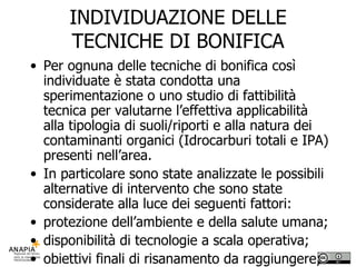INDIVIDUAZIONE DELLE TECNICHE DI BONIFICA Per ognuna delle tecniche di bonifica così individuate è stata condotta una sperimentazione o uno studio di fattibilità tecnica per valutarne l’effettiva applicabilità alla tipologia di suoli/riporti e alla natura dei contaminanti organici (Idrocarburi totali e IPA) presenti nell’area. In particolare sono state analizzate le possibili alternative di intervento che sono state considerate alla luce dei seguenti fattori: protezione dell’ambiente e della salute umana; disponibilità di tecnologie a scala operativa; obiettivi finali di risanamento da raggiungere; impatto ambientale; costi; tempi di attuazione. 