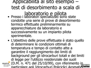 Applicabilità al sito esempio – test di desorbimento a scala di laboratorio e pilota Presso i laboratori specializzati sono state condotte una serie di prove di desorbimento termico effettuate preliminarmente su apparecchiature da laboratorio e successivamente su un impianto pilota sperimentale. L’obiettivo delle prove effettuate è stato quello di determinare le condizioni ottimali di temperatura e tempo di contatto atte a garantire il raggiungimento dei limiti di background per gli idrocarburi totali e dei limiti di legge per l’utilizzo residenziale dei suoli (D.M. n. 471 del 25/10/99), con riferimento in particolare agli Idrocarburi Policiclici Aromatici (IPA) 