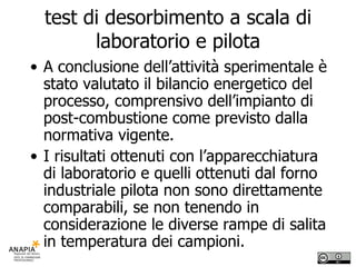 test di desorbimento a scala di laboratorio e pilota A conclusione dell’attività sperimentale è stato valutato il bilancio energetico del processo, comprensivo dell’impianto di post-combustione come previsto dalla normativa vigente. I risultati ottenuti con l’apparecchiatura di laboratorio e quelli ottenuti dal forno industriale pilota non sono direttamente comparabili, se non tenendo in considerazione le diverse rampe di salita in temperatura dei campioni.  
