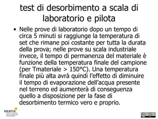 test di desorbimento a scala di laboratorio e pilota Nelle prove di laboratorio dopo un tempo di circa 5 minuti si raggiunge la temperatura di set che rimane poi costante per tutta la durata della prova; nelle prove su scala industriale invece, il tempo di permanenza del materiale è funzione della temperatura finale del campione (per Tmateriale > 150°C). Una temperatura finale più alta avrà quindi l’effetto di diminuire il tempo di evaporazione dell’acqua presente nel terreno ed aumenterà di conseguenza quello a disposizione per la fase di desorbimento termico vero e proprio. 