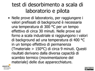 test di desorbimento a scala di laboratorio e pilota Nelle prove di laboratorio, per raggiungere i valori prefissati di background è necessaria una temperatura di 300 °C per un tempo effettivo di circa 30 minuti. Nelle prove sul forno a scala industriale si raggiungono i valori di background ad una temperatura di 400 °C in un tempo effettivo di permanenza (Tmateriale > 150°C) di circa 9 minuti. Questi risultati derivano dalla diversa capacità di scambio termico (movimentazione del materiale) delle due apparecchiature. 