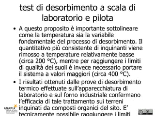 test di desorbimento a scala di laboratorio e pilota A questo proposito è importante sottolineare come la temperatura sia la variabile fondamentale del processo di desorbimento. Il quantitativo più consistente di inquinanti viene rimosso a temperature relativamente basse (circa 200 °C), mentre per raggiungere i limiti di qualità dei suoli è invece necessario portare il sistema a valori maggiori (circa 400 °C). I risultati ottenuti dalle prove di desorbimento termico effettuate sull’apparecchiatura di laboratorio e sul forno industriale confermano l’efficacia di tale trattamento sui terreni inquinati da composti organici del sito. E’ tecnicamente possibile raggiungere i limiti prefissati di qualità dei suoli.  I risultati sperimentali rendono pertanto PIENAMENTE APPLICABILE il desorbimento termico ex-situ per la bonifica dei terreni contaminati del sito. 