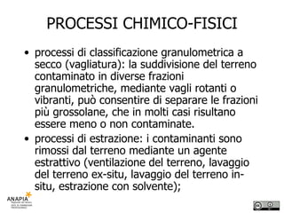 PROCESSI CHIMICO-FISICI processi di classificazione granulometrica a secco (vagliatura): la suddivisione del terreno contaminato in diverse frazioni granulometriche, mediante vagli rotanti o vibranti, può consentire di separare le frazioni più grossolane, che in molti casi risultano essere meno o non contaminate. processi di estrazione: i contaminanti sono rimossi dal terreno mediante un agente estrattivo (ventilazione del terreno, lavaggio del terreno ex-situ, lavaggio del terreno in-situ, estrazione con solvente); 