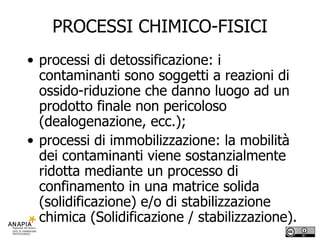 PROCESSI CHIMICO-FISICI processi di detossificazione: i contaminanti sono soggetti a reazioni di ossido-riduzione che danno luogo ad un prodotto finale non pericoloso (dealogenazione, ecc.); processi di immobilizzazione: la mobilità dei contaminanti viene sostanzialmente ridotta mediante un processo di confinamento in una matrice solida (solidificazione) e/o di stabilizzazione chimica (Solidificazione / stabilizzazione).  