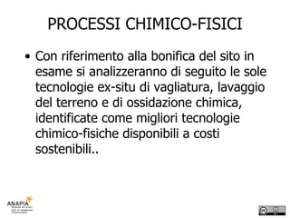 PROCESSI CHIMICO-FISICI Con riferimento alla bonifica del sito in esame si analizzeranno di seguito le sole tecnologie ex-situ di vagliatura, lavaggio del terreno e di ossidazione chimica, identificate come migliori tecnologie chimico-fisiche disponibili a costi sostenibili.. 