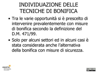 INDIVIDUAZIONE DELLE TECNICHE DI BONIFICA Tra le varie opportunità si è prescelto di intervenire prevalentemente con misure di bonifica secondo la definizione del D.M. 471/99. Solo per alcuni settori ed in alcuni casi è stata considerata anche l’alternativa della bonifica con misure di sicurezza. 