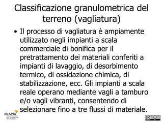 Classificazione granulometrica del terreno (vagliatura) Il processo di vagliatura è ampiamente utilizzato negli impianti a scala commerciale di bonifica per il pretrattamento dei materiali conferiti a impianti di lavaggio, di desorbimento termico, di ossidazione chimica, di stabilizzazione, ecc. Gli impianti a scala reale operano mediante vagli a tamburo e/o vagli vibranti, consentendo di selezionare fino a tre flussi di materiale. 