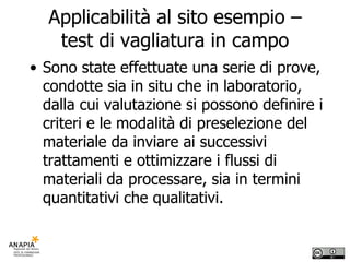 Applicabilità al sito esempio – test di vagliatura in campo Sono state effettuate una serie di prove, condotte sia in situ che in laboratorio, dalla cui valutazione si possono definire i criteri e le modalità di preselezione del materiale da inviare ai successivi trattamenti e ottimizzare i flussi di materiali da processare, sia in termini quantitativi che qualitativi. 