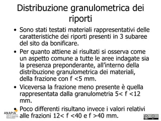 Distribuzione granulometrica dei riporti Sono stati testati materiali rappresentativi delle caratteristiche dei riporti presenti in 3 subaree del sito da bonificare.  Per quanto attiene ai risultati si osserva come un aspetto comune a tutte le aree indagate sia la presenza preponderante, all’interno della distribuzione granulometrica dei materiali, della frazione con f <5 mm. Viceversa la frazione meno presente è quella rappresentata dalla granulometria 5< f <12 mm. Poco differenti risultano invece i valori relativi alle frazioni 12< f <40 e f >40 mm. 