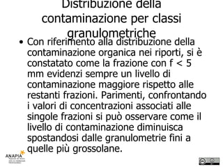 Distribuzione della contaminazione per classi granulometriche Con riferimento alla distribuzione della contaminazione organica nei riporti, si è constatato come la frazione con f < 5 mm evidenzi sempre un livello di contaminazione maggiore rispetto alle restanti frazioni. Parimenti, confrontando i valori di concentrazioni associati alle singole frazioni si può osservare come il livello di contaminazione diminuisca spostandosi dalle granulometrie fini a quelle più grossolane.  
