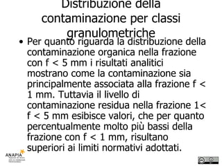 Distribuzione della contaminazione per classi granulometriche Per quanto riguarda la distribuzione della contaminazione organica nella frazione con f < 5 mm i risultati analitici mostrano come la contaminazione sia principalmente associata alla frazione f < 1 mm. Tuttavia il livello di contaminazione residua nella frazione 1< f < 5 mm esibisce valori, che per quanto percentualmente molto più bassi della frazione con f < 1 mm, risultano superiori ai limiti normativi adottati. 