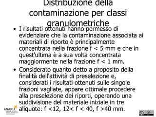 Distribuzione della contaminazione per classi granulometriche I risultati ottenuti hanno permesso di evidenziare che la contaminazione associata ai materiali di riporto è principalmente concentrata nella frazione f < 5 mm e che in quest'ultima è a sua volta concentrata maggiormente nella frazione f < 1 mm.  Considerato quanto detto a proposito della finalità dell'attività di preselezione e, considerati i risultati ottenuti sulle singole frazioni vagliate, appare ottimale procedere alla preselezione dei riporti, operando una suddivisione del materiale iniziale in tre aliquote: f <12, 12< f < 40, f >40 mm. 