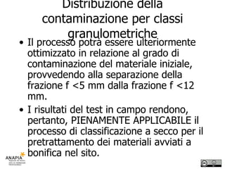 Distribuzione della contaminazione per classi granulometriche Il processo potrà essere ulteriormente ottimizzato in relazione al grado di contaminazione del materiale iniziale, provvedendo alla separazione della frazione f <5 mm dalla frazione f <12 mm. I risultati del test in campo rendono, pertanto, PIENAMENTE APPLICABILE il processo di classificazione a secco per il pretrattamento dei materiali avviati a bonifica nel sito. 