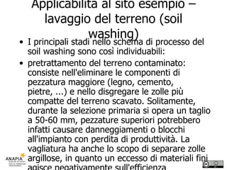 Applicabilità al sito esempio – lavaggio del terreno (soil washing) I principali stadi nello schema di processo del soil washing sono così individuabili: pretrattamento del terreno contaminato: consiste nell'eliminare le componenti di pezzatura maggiore (legno, cemento, pietre, ...) e nello disgregare le zolle più compatte del terreno scavato. Solitamente, durante la selezione primaria si opera un taglio a 50-60 mm, pezzature superiori potrebbero infatti causare danneggiamenti o blocchi all'impianto con perdita di produttività. La vagliatura ha anche lo scopo di separare zolle argillose, in quanto un eccesso di materiali fini agisce negativamente sull'efficienza dell'impianto on site; 