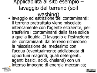 Applicabilità al sito esempio – lavaggio del terreno (soil washing) lavaggio ed estrazione dei contaminanti: il terreno pretrattato viene miscelato intensamente con l'agente estraente, per trasferire i contaminanti dalla fase solida a quella liquida. Il lavaggio e l'estrazione dei contaminanti dal terreno richiedono la miscelazione del medesimo con l'acqua (eventualmente addizionata di opportuni reagenti, quali detergenti, agenti basici, acidi, chelanti) con un intenso impegno di energia meccanica; 