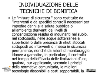 INDIVIDUAZIONE DELLE TECNICHE DI BONIFICA Le "misure di sicurezza " sono costituite da "interventi e da specifici controlli necessari per impedire danni alla salute pubblica o all'ambiente derivanti dai livelli di concentrazione residui di inquinanti nel suolo, nel sottosuolo, nelle acque sotterranee e superficiali o dalla presenza di rifiuti stoccati sottoposti ad interventi di messa in sicurezza permanente, nonché da azioni di monitoraggio idonee a garantire, in particolare, il controllo nel tempo dell’efficacia delle limitazioni d’uso, qualora, pur applicando, secondo i principi della normativa comunitaria, le migliori tecnologie disponibili a costi sopportabili, la bonifica ed il ripristino ambientale non consentono di rispettare i valori di concentrazione limite accettabili stabiliti dal presente regolamento per la destinazione d'uso prevista dagli strumenti urbanistici o non sia possibile rimuovere la fonte inquinante costituita dai rifiuti stoccati." 