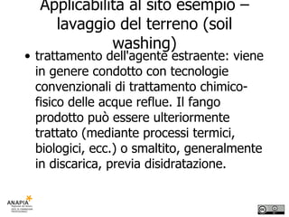Applicabilità al sito esempio – lavaggio del terreno (soil washing) trattamento dell'agente estraente: viene in genere condotto con tecnologie convenzionali di trattamento chimico-fisico delle acque reflue. Il fango prodotto può essere ulteriormente trattato (mediante processi termici, biologici, ecc.) o smaltito, generalmente in discarica, previa disidratazione. 