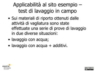 Applicabilità al sito esempio – test di lavaggio in campo Sui materiali di riporto ottenuti dalle attività di vagliatura sono state effettuate una serie di prove di lavaggio in due diverse situazioni: lavaggio con acqua; lavaggio con acqua + additivi. 