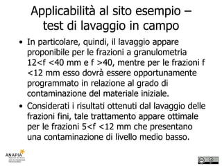 Applicabilità al sito esempio – test di lavaggio in campo In particolare, quindi, il lavaggio appare proponibile per le frazioni a granulometria 12<f <40 mm e f >40, mentre per le frazioni f <12 mm esso dovrà essere opportunamente programmato in relazione al grado di contaminazione del materiale iniziale. Considerati i risultati ottenuti dal lavaggio delle frazioni fini, tale trattamento appare ottimale per le frazioni 5<f <12 mm che presentano una contaminazione di livello medio basso. 