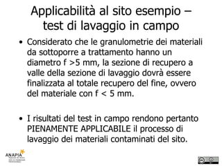 Applicabilità al sito esempio – test di lavaggio in campo Considerato che le granulometrie dei materiali da sottoporre a trattamento hanno un diametro f >5 mm, la sezione di recupero a valle della sezione di lavaggio dovrà essere finalizzata al totale recupero del fine, ovvero del materiale con f < 5 mm. I risultati del test in campo rendono pertanto PIENAMENTE APPLICABILE il processo di lavaggio dei materiali contaminati del sito. 