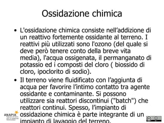 Ossidazione chimica L'ossidazione chimica consiste nell’addizione di un reattivo fortemente ossidante al terreno. I reattivi più utilizzati sono l'ozono (del quale si deve però tenere conto della breve vita media), l'acqua ossigenata, il permanganato di potassio ed i composti del cloro ( biossido di cloro, ipoclorito di sodio).  Il terreno viene fluidificato con l’aggiunta di acqua per favorire l’intimo contatto tra agente ossidante e contaminante. Si possono utilizzare sia reattori discontinui ("batch") che reattori continui. Spesso, l’impianto di ossidazione chimica è parte integrante di un impianto di lavaggio del terreno.  