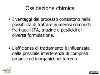 Ossidazione chimica I vantaggi del processo consistono nella possibilità di trattare numerosi composti fra i quali IPA, triazine e pesticidi di diversa formulazione. L’efficienza di trattamento è influenzata dalla possibile interferenza di composti organici ed inorganici nel terreno. 