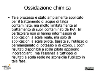 Ossidazione chimica Tale processo è stato ampiamente applicato per il trattamento di acque di falda contaminate, ma molto limitatamente al trattamento di suoli contaminati da IPA. In particolare non si hanno informazioni di applicazioni a scala reale, ma solo di applicazioni a scala pilota, basate sull’utilizzo di permanganato di potassio o di ozono. I pochi risultati disponibili a scala pilota appaiono incoraggianti, ma l’assenza a tutt’oggi di risultati a scala reale ne sconsiglia l’utilizzo in tale fase. 