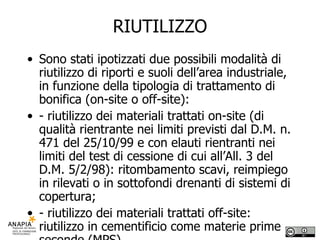 RIUTILIZZO Sono stati ipotizzati due possibili modalità di riutilizzo di riporti e suoli dell’area industriale, in funzione della tipologia di trattamento di bonifica (on-site o off-site): - riutilizzo dei materiali trattati on-site (di qualità rientrante nei limiti previsti dal D.M. n. 471 del 25/10/99 e con elauti rientranti nei limiti del test di cessione di cui all’All. 3 del D.M. 5/2/98): ritombamento scavi, reimpiego in rilevati o in sottofondi drenanti di sistemi di copertura; - riutilizzo dei materiali trattati off-site: riutilizzo in cementificio come materie prime seconde (MPS). 
