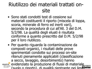 Riutilizzo dei materiali trattati on-site Sono stati condotti test di cessione sui materiali costituenti il riporto (miscela di loppa, scoria, minerale di ferro ed inerti vari), secondo la procedura di cui all’All. 3 del D.M. 5/2/98. La qualità degli eluati è risultata conforme a quanto prescritto dal D.M. 5/2/98 per il loro riutilizzo.  Per quanto riguarda la contaminazione da composti organici, i risultati delle prove sperimentali condotte sui processi on-site ritenuti pienamente applicabili (classificazione a secco, lavaggio, desorbimento) hanno evidenziato la produzione di flussi di materiale (suolo o riporto), di qualità rientrante nei limiti previsti dal D.M. n. 471 del 25/10/99 per l’uso residenziale e pertanto riutilizzabili in loco. 