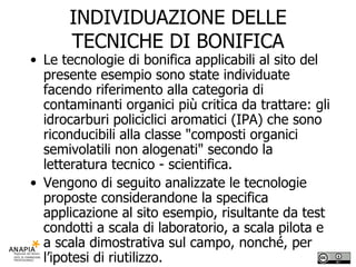 INDIVIDUAZIONE DELLE TECNICHE DI BONIFICA Le tecnologie di bonifica applicabili al sito del presente esempio sono state individuate facendo riferimento alla categoria di contaminanti organici più critica da trattare: gli idrocarburi policiclici aromatici (IPA) che sono riconducibili alla classe "composti organici semivolatili non alogenati" secondo la letteratura tecnico - scientifica. Vengono di seguito analizzate le tecnologie proposte considerandone la specifica applicazione al sito esempio, risultante da test condotti a scala di laboratorio, a scala pilota e a scala dimostrativa sul campo, nonché, per l’ipotesi di riutilizzo. 