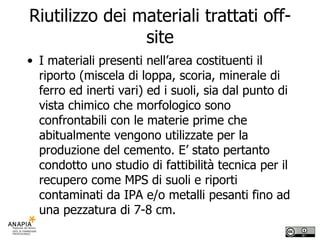 Riutilizzo dei materiali trattati off-site I materiali presenti nell’area costituenti il riporto (miscela di loppa, scoria, minerale di ferro ed inerti vari) ed i suoli, sia dal punto di vista chimico che morfologico sono confrontabili con le materie prime che abitualmente vengono utilizzate per la produzione del cemento. E’ stato pertanto condotto uno studio di fattibilità tecnica per il recupero come MPS di suoli e riporti contaminati da IPA e/o metalli pesanti fino ad una pezzatura di 7-8 cm.  