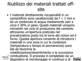 Riutilizzo dei materiali trattati off-site I materiali direttamente recuperabili in un cementificio sono caratterizzati da f < 1 mm e da un contenuto di acqua mediamente pari a circa il 30% in peso. Questi materiali vengono introdotti nel ciclo di produzione del cemento attraverso un’apertura praticata nel precalcinatore posto tra la torre dei cicloni ed il forno. Questa apertura consente di introdurre i materiali in una zona in cui le condizioni (temperatura e tempo di permanenza) sono tali da favorirne la volatilizzazione/desorbimento e la successiva combustione. Il processo è completato da un dispositivo di monitoraggio in continuo e di trattamento degli effluenti gassosi. 
