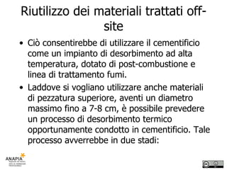Riutilizzo dei materiali trattati off-site Ciò consentirebbe di utilizzare il cementificio come un impianto di desorbimento ad alta temperatura, dotato di post-combustione e linea di trattamento fumi.  Laddove si vogliano utilizzare anche materiali di pezzatura superiore, aventi un diametro massimo fino a 7-8 cm, è possibile prevedere un processo di desorbimento termico opportunamente condotto in cementificio. Tale processo avverrebbe in due stadi:  