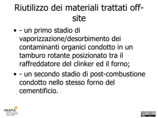Riutilizzo dei materiali trattati off-site - un primo stadio di vaporizzazione/desorbimento dei contaminanti organici condotto in un tamburo rotante posizionato tra il raffreddatore del clinker ed il forno; - un secondo stadio di post-combustione condotto nello stesso forno del cementificio. 