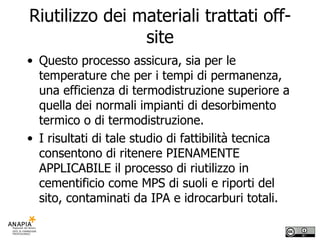 Riutilizzo dei materiali trattati off-site Questo processo assicura, sia per le temperature che per i tempi di permanenza, una efficienza di termodistruzione superiore a quella dei normali impianti di desorbimento termico o di termodistruzione.  I risultati di tale studio di fattibilità tecnica consentono di ritenere PIENAMENTE APPLICABILE il processo di riutilizzo in cementificio come MPS di suoli e riporti del sito, contaminati da IPA e idrocarburi totali. 
