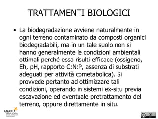 TRATTAMENTI BIOLOGICI La biodegradazione avviene naturalmente in ogni terreno contaminato da composti organici biodegradabili, ma in un tale suolo non si hanno generalmente le condizioni ambientali ottimali perché essa risulti efficace (ossigeno, Eh, pH, rapporto C:N:P, assenza di substrati adeguati per attività cometabolica). Si provvede pertanto ad ottimizzare tali condizioni, operando in sistemi ex-situ previa escavazione ed eventuale pretrattamento del terreno, oppure direttamente in situ. 