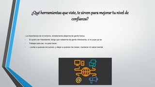 ¿Qué herramientas que viste, te sirven para mejorar tu nivel de
confianza?
- La importancia de mi entorno, simplemente alejarme de gente toxica.
- Si quiero ser interesante, tengo que rodearme de gente interesante, si no pues ya se.
- Trabajar para ser, no para hacer.
- - Juntar a quienes me suman, y alejar a quienes me restan, mantener mi salud mental.
 